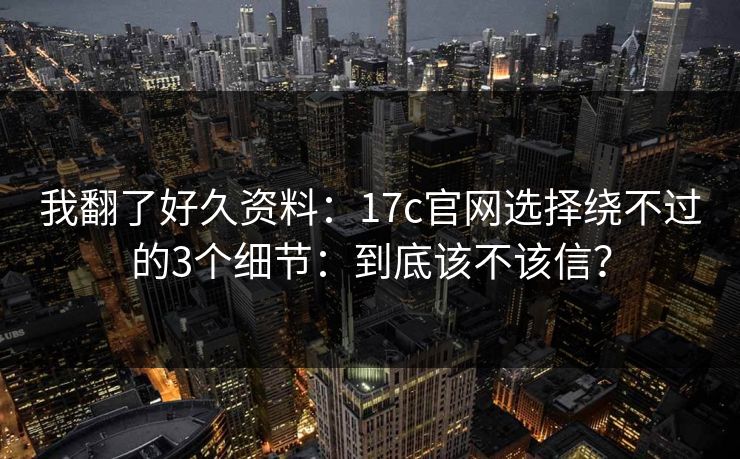 我翻了好久资料：17c官网选择绕不过的3个细节：到底该不该信？
