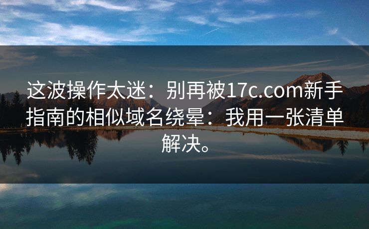 这波操作太迷：别再被17c.com新手指南的相似域名绕晕：我用一张清单解决。