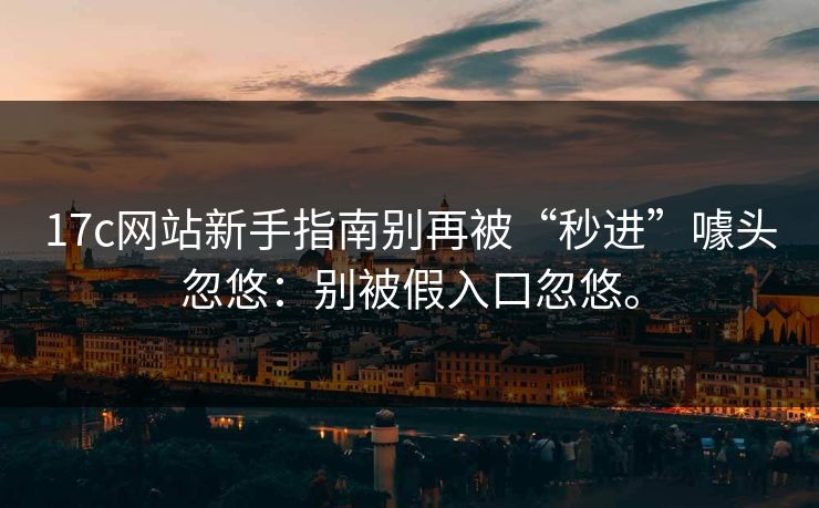 17c网站新手指南别再被“秒进”噱头忽悠：别被假入口忽悠。