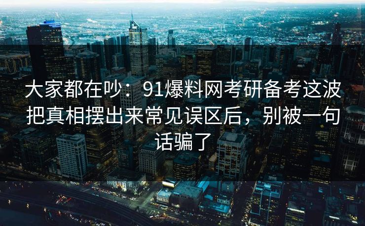大家都在吵：91爆料网考研备考这波把真相摆出来常见误区后，别被一句话骗了