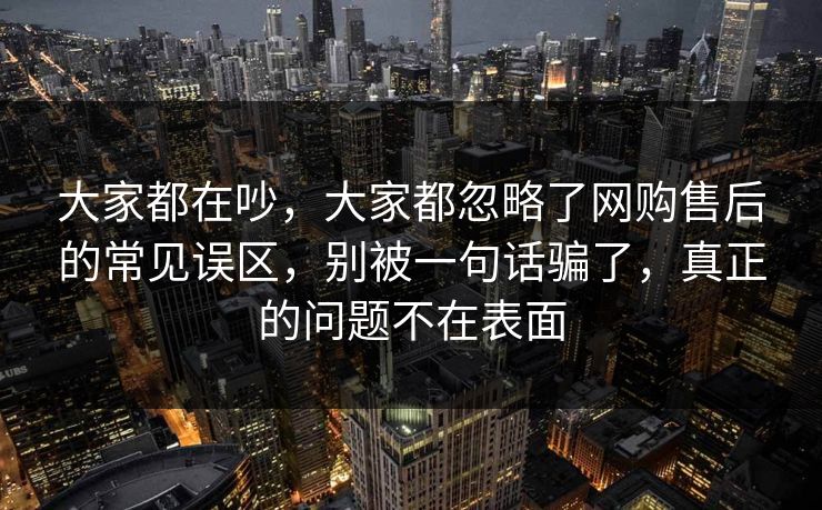 大家都在吵，大家都忽略了网购售后的常见误区，别被一句话骗了，真正的问题不在表面