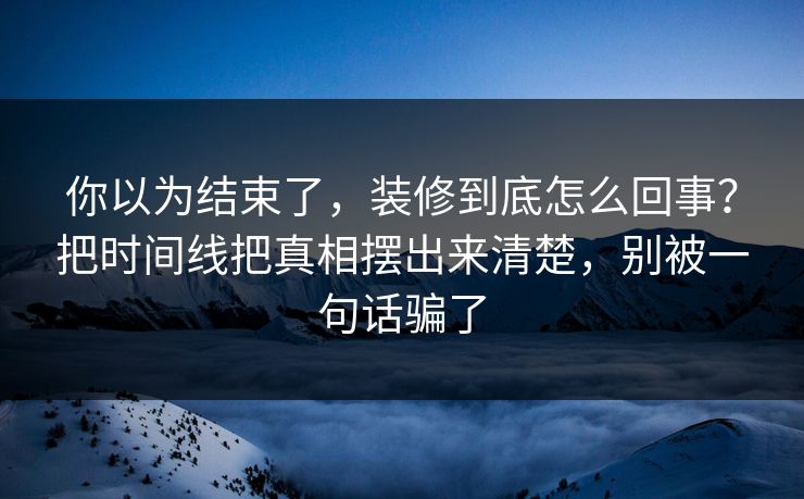 你以为结束了，装修到底怎么回事？把时间线把真相摆出来清楚，别被一句话骗了