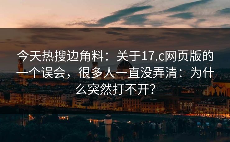 今天热搜边角料：关于17.c网页版的一个误会，很多人一直没弄清：为什么突然打不开？