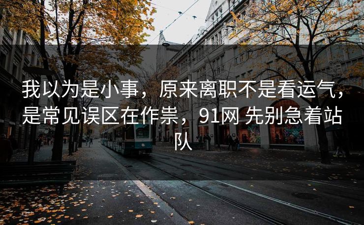 我以为是小事，原来离职不是看运气，是常见误区在作祟，91网 先别急着站队