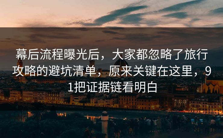 幕后流程曝光后，大家都忽略了旅行攻略的避坑清单，原来关键在这里，91把证据链看明白