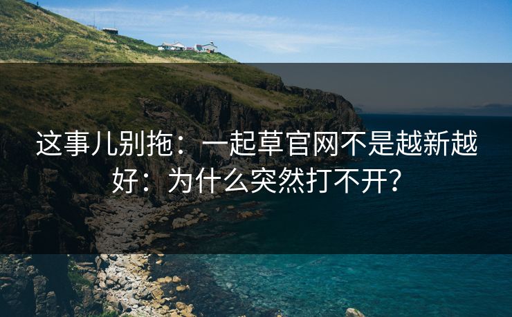 这事儿别拖：一起草官网不是越新越好：为什么突然打不开？