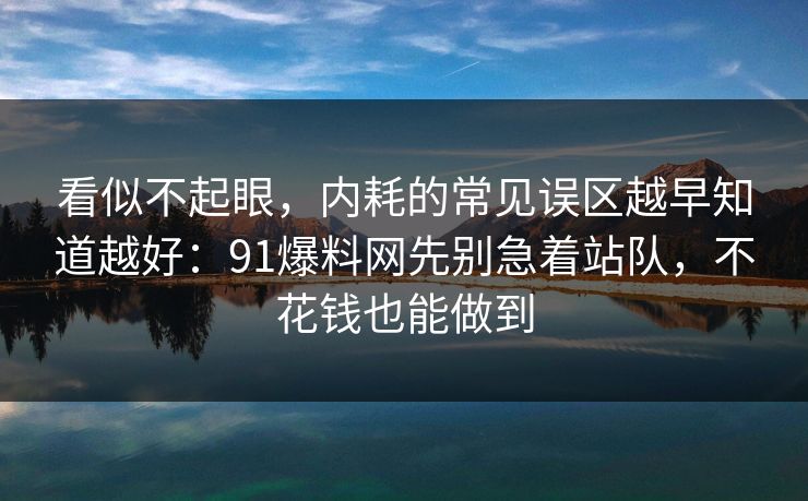 看似不起眼，内耗的常见误区越早知道越好：91爆料网先别急着站队，不花钱也能做到