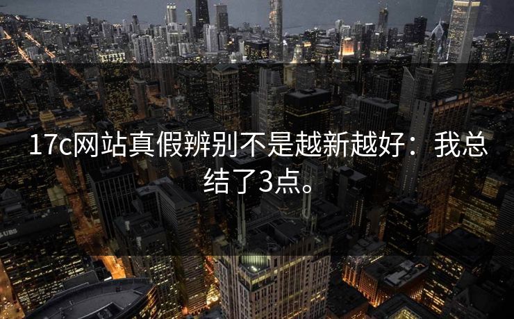 17c网站真假辨别不是越新越好：我总结了3点。