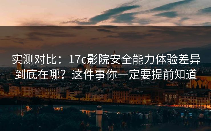 实测对比：17c影院安全能力体验差异到底在哪？这件事你一定要提前知道