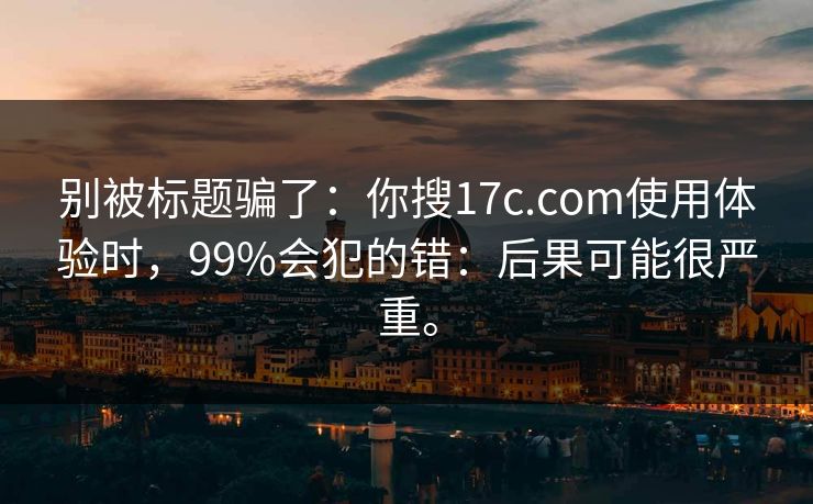 别被标题骗了：你搜17c.com使用体验时，99%会犯的错：后果可能很严重。