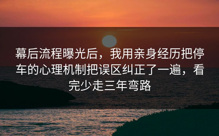 幕后流程曝光后，我用亲身经历把停车的心理机制把误区纠正了一遍，看完少走三年弯路