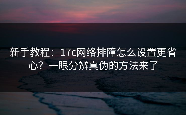 新手教程：17c网络排障怎么设置更省心？一眼分辨真伪的方法来了