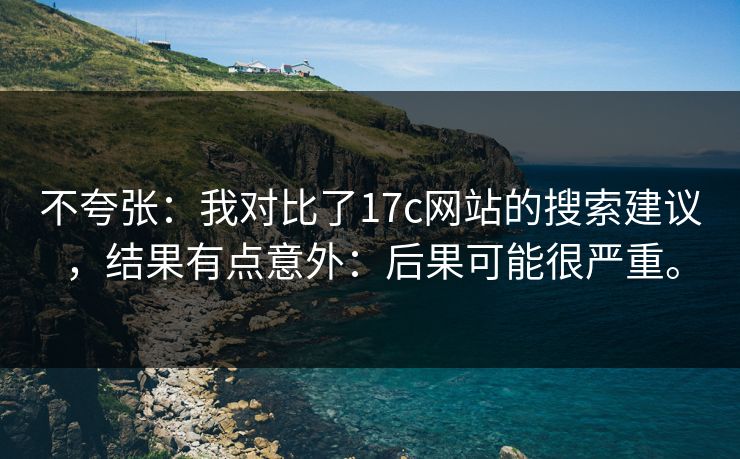 不夸张:我对比了17c网站的搜索建议,结果有点意外:后果可能很严重。 不夸张:我对比了17c网站的搜索建议,结果有点意外:后果可能很严重。