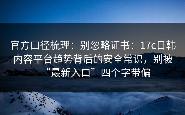 官方口径梳理:别忽略证书:17c日韩内容平台趋势背后的安全常识,别被“最新入口”四个字带偏 官方口径梳理:别忽略证书:17c日韩内容平台趋势背后的安全常识,别被“最新入口”四个字带偏