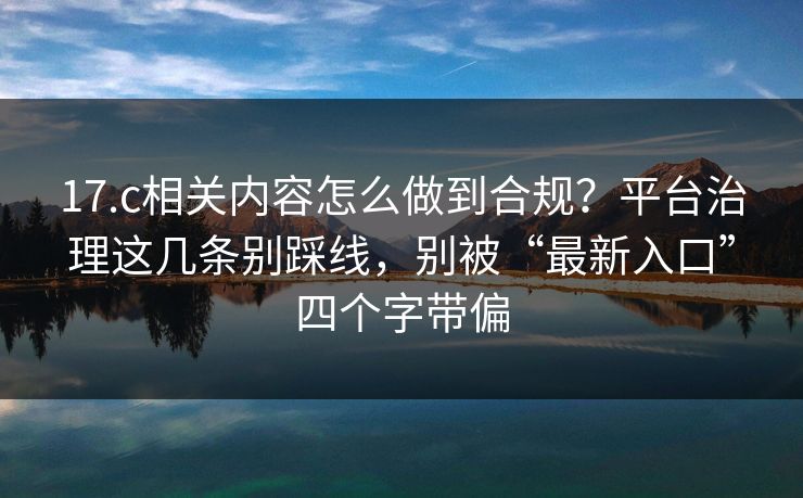 17.c相关内容怎么做到合规?平台治理这几条别踩线,别被“最新入口”四个字带偏 17.c相关内容怎么做到合规?平台治理这几条别踩线,别被“最新入口”四个字带偏