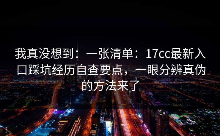 我真没想到:一张清单:17cc最新入口踩坑经历自查要点,一眼分辨真伪的方法来了 我真没想到:一张清单:17cc最新入口踩坑经历自查要点,一眼分辨真伪的方法来了