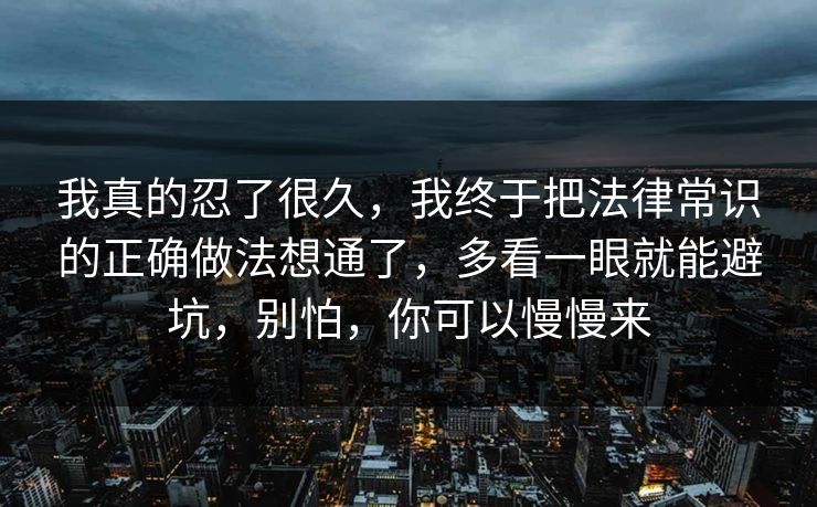我真的忍了很久,我终于把法律常识的正确做法想通了,多看一眼就能避坑,别怕,你可以慢慢来 我真的忍了很久,我终于把法律常识的正确做法想通了,多看一眼就能避坑,别怕,你可以慢慢来