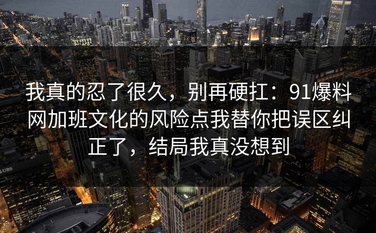 我真的忍了很久,别再硬扛:91爆料网加班文化的风险点我替你把误区纠正了,结局我真没想到 我真的忍了很久,别再硬扛:91爆料网加班文化的风险点我替你把误区纠正了,结局我真没想到