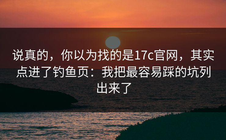 说真的，你以为找的是17c官网，其实点进了钓鱼页：我把最容易踩的坑列出来了