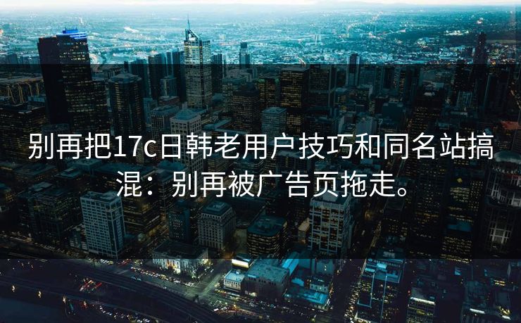 别再把17c日韩老用户技巧和同名站搞混:别再被广告页拖走。 别再把17c日韩老用户技巧和同名站搞混:别再被广告页拖走。