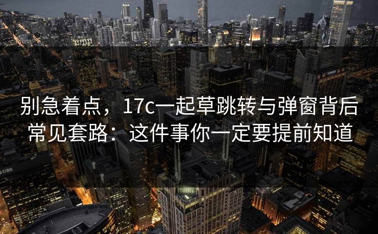 别急着点,17c一起草跳转与弹窗背后常见套路:这件事你一定要提前知道 别急着点,17c一起草跳转与弹窗背后常见套路:这件事你一定要提前知道