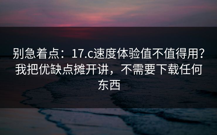 别急着点：17.c速度体验值不值得用？我把优缺点摊开讲，不需要下载任何东西