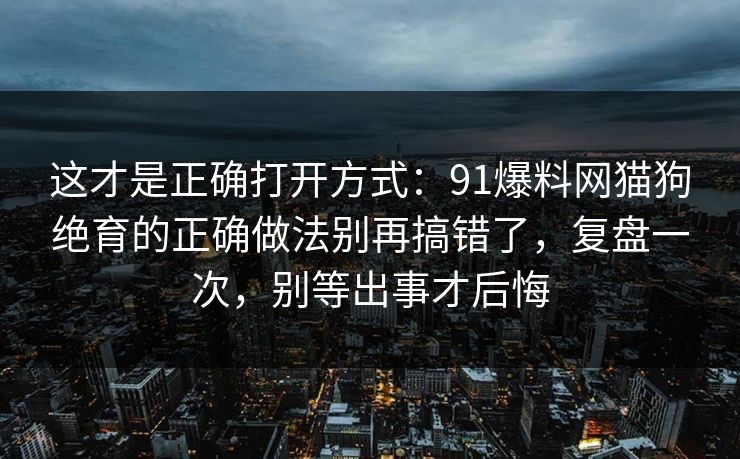 这才是正确打开方式：91爆料网猫狗绝育的正确做法别再搞错了，复盘一次，别等出事才后悔