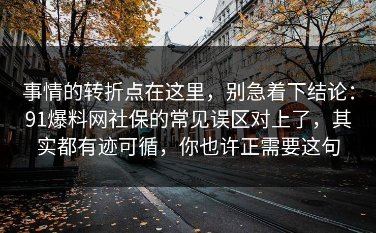 事情的转折点在这里，别急着下结论：91爆料网社保的常见误区对上了，其实都有迹可循，你也许正需要这句