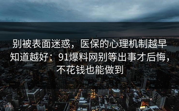 别被表面迷惑，医保的心理机制越早知道越好：91爆料网别等出事才后悔，不花钱也能做到