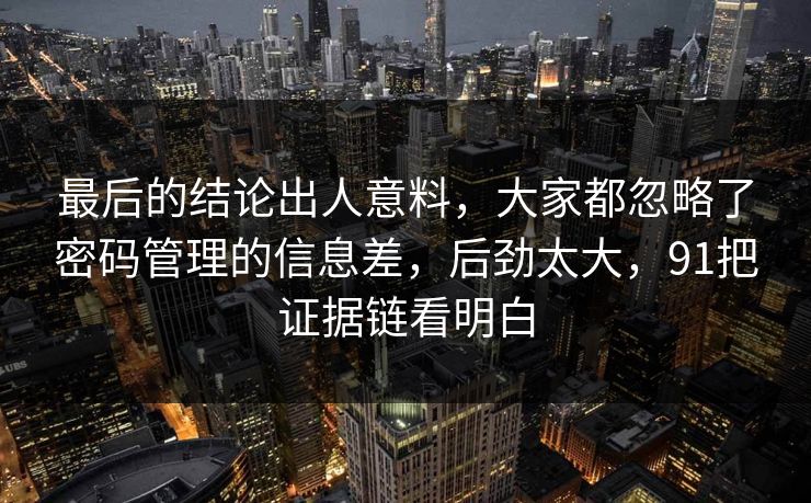 最后的结论出人意料,大家都忽略了密码管理的信息差,后劲太大,91把证据链看明白 最后的结论出人意料,大家都忽略了密码管理的信息差,后劲太大,91把证据链看明白