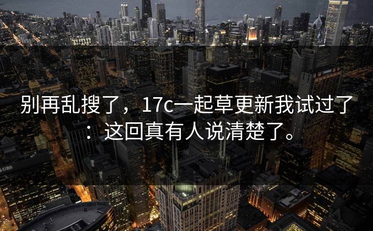 别再乱搜了,17c一起草更新我试过了:这回真有人说清楚了。 别再乱搜了,17c一起草更新我试过了:这回真有人说清楚了。