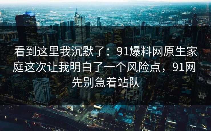 看到这里我沉默了:91爆料网原生家庭这次让我明白了一个风险点,91网 先别急着站队 看到这里我沉默了:91爆料网原生家庭这次让我明白了一个风险点,91网 先别急着站队