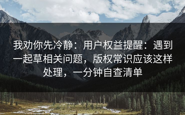 我劝你先冷静:用户权益提醒:遇到一起草相关问题,版权常识应该这样处理,一分钟自查清单 我劝你先冷静:用户权益提醒:遇到一起草相关问题,版权常识应该这样处理,一分钟自查清单