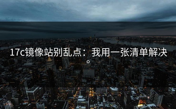 17c镜像站别乱点：我用一张清单解决。