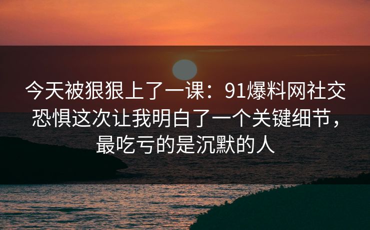今天被狠狠上了一课:91爆料网社交恐惧这次让我明白了一个关键细节,最吃亏的是沉默的人 今天被狠狠上了一课:91爆料网社交恐惧这次让我明白了一个关键细节,最吃亏的是沉默的人