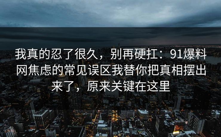 我真的忍了很久,别再硬扛:91爆料网焦虑的常见误区我替你把真相摆出来了,原来关键在这里 我真的忍了很久,别再硬扛:91爆料网焦虑的常见误区我替你把真相摆出来了,原来关键在这里