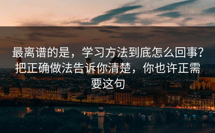 最离谱的是,学习方法到底怎么回事?把正确做法告诉你清楚,你也许正需要这句 最离谱的是,学习方法到底怎么回事?把正确做法告诉你清楚,你也许正需要这句