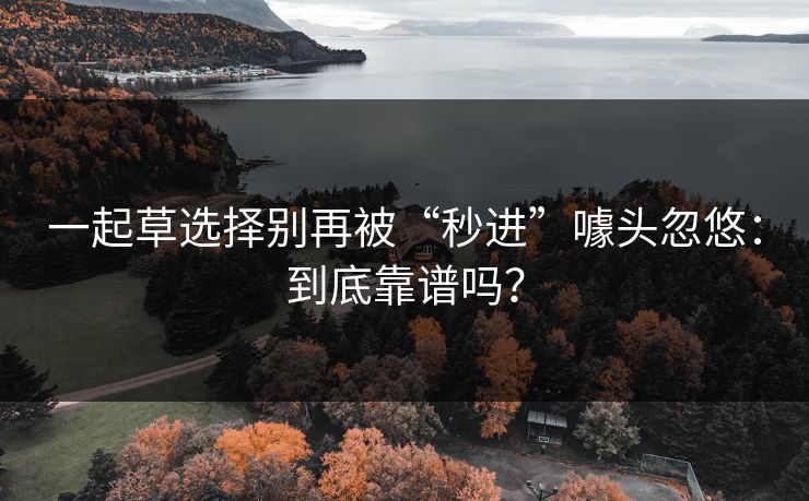 一起草选择别再被“秒进”噱头忽悠:到底靠谱吗? 一起草选择别再被“秒进”噱头忽悠:到底靠谱吗?