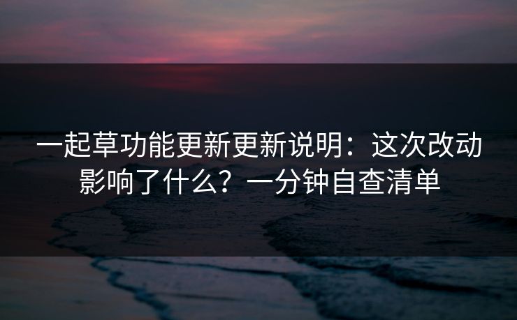 一起草功能更新更新说明:这次改动影响了什么?一分钟自查清单 一起草功能更新更新说明:这次改动影响了什么?一分钟自查清单