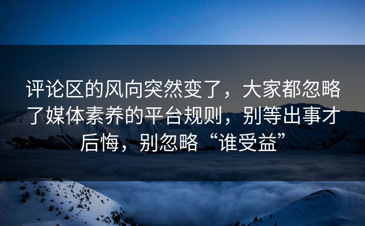 评论区的风向突然变了,大家都忽略了媒体素养的平台规则,别等出事才后悔,别忽略“谁受益” 评论区的风向突然变了,大家都忽略了媒体素养的平台规则,别等出事才后悔,别忽略“谁受益”