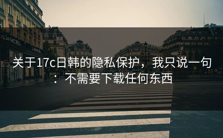 关于17c日韩的隐私保护，我只说一句：不需要下载任何东西