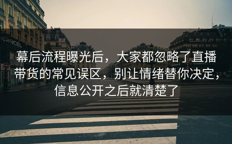 幕后流程曝光后，大家都忽略了直播带货的常见误区，别让情绪替你决定，信息公开之后就清楚了