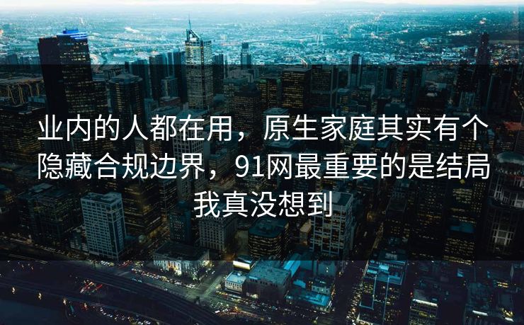 业内的人都在用,原生家庭其实有个隐藏合规边界,91网最重要的是结局我真没想到 业内的人都在用,原生家庭其实有个隐藏合规边界,91网最重要的是结局我真没想到