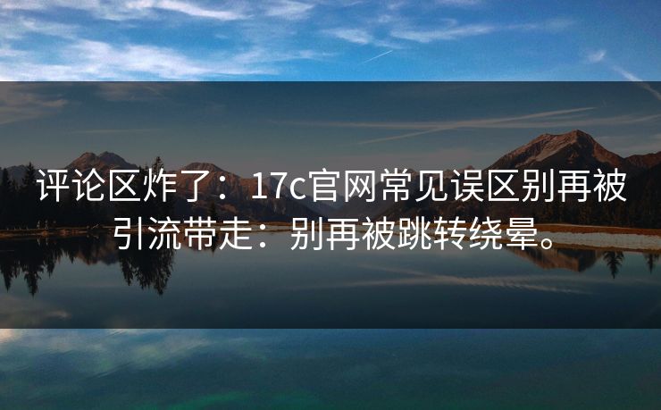评论区炸了:17c官网常见误区别再被引流带走:别再被跳转绕晕。 评论区炸了:17c官网常见误区别再被引流带走:别再被跳转绕晕。