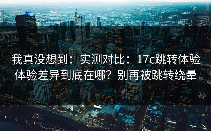 我真没想到:实测对比:17c跳转体验体验差异到底在哪?别再被跳转绕晕 我真没想到:实测对比:17c跳转体验体验差异到底在哪?别再被跳转绕晕